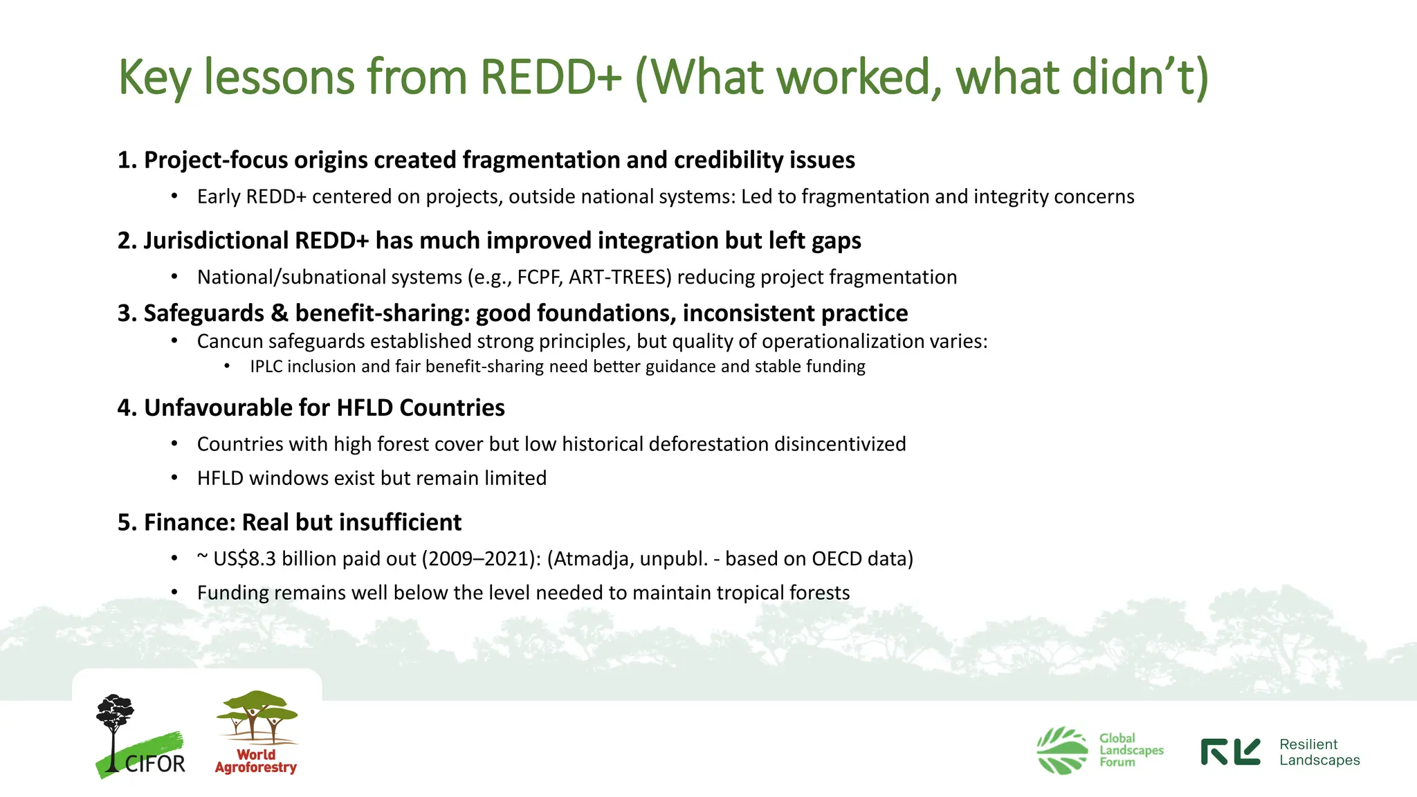 Key lessons from REDD+ (What worked, what didn’t)
1. Project-focus origins created fragmentation and credibility issues
• Early REDD+ centered on projects, outside national systems: Led to fragmentation and integrity concerns
2. Jurisdictional REDD+ has much improved integration but left gaps
• National/subnational systems (e.g., FCPF, ART-TREES) reducing project fragmentation
3. Safeguards & benefit-sharing: good foundations, inconsistent practice
• Cancun safeguards established strong principles, but quality of operationalization varies:
• IPLC inclusion and fair benefit-sharing need better guidance and stable funding
4. Unfavourable for HFLD Countries
• Countries with high forest cover but low historical deforestation disincentivized
• HFLD windows exist but remain limited
5. Finance: Real but insufficient
• ~ US$8.3 billion paid out (2009–2021): (Atmadja, unpubl. - based on OECD data)
• Funding remains well below the level needed to maintain tropical forests
 