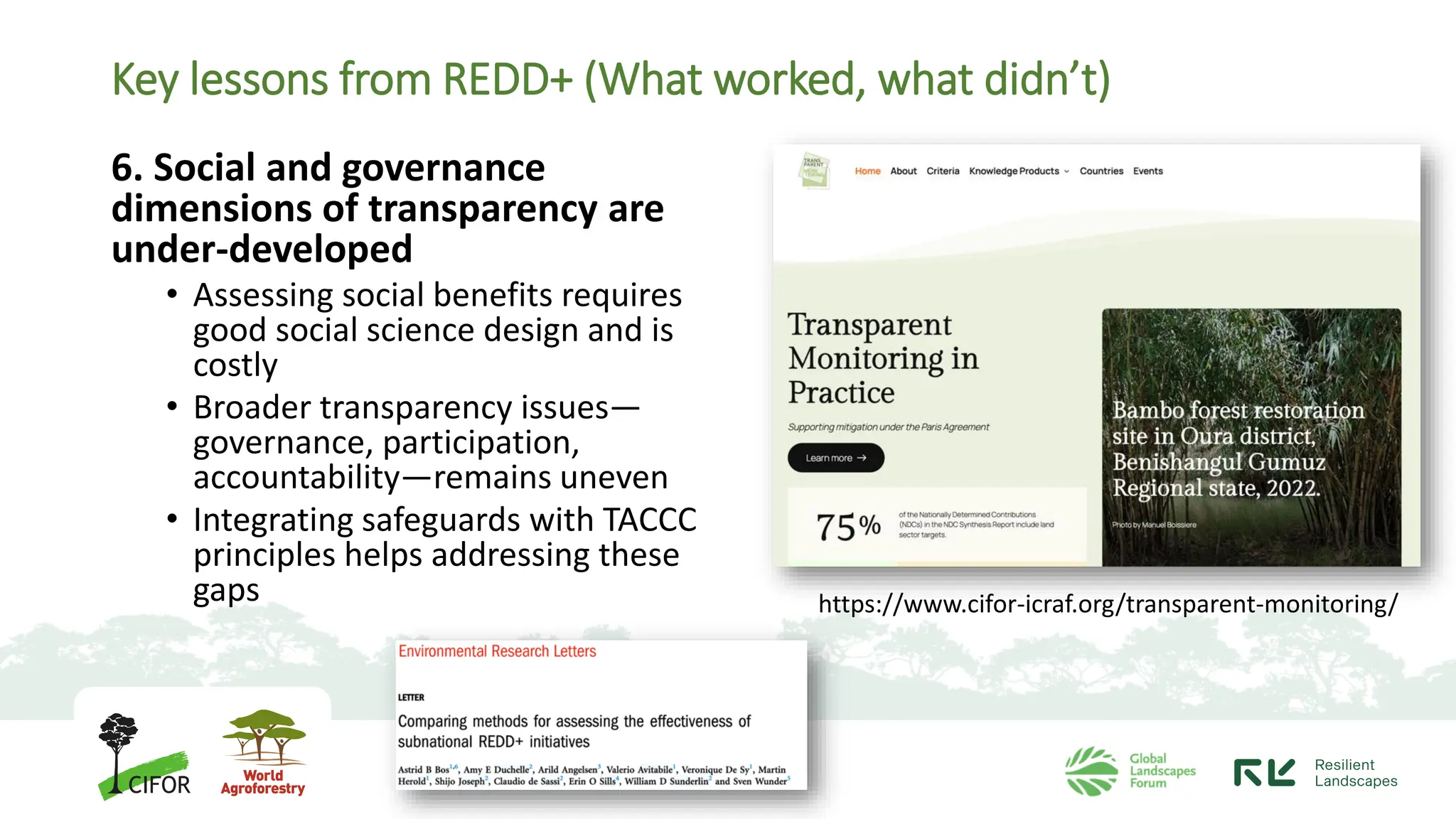 Key lessons from REDD+ (What worked, what didn’t)
6. Social and governance
dimensions of transparency are
under-developed
• Assessing social benefits requires
good social science design and is
costly
• Broader transparency issues—
governance, participation,
accountability—remains uneven
• Integrating safeguards with TACCC
principles helps addressing these
gaps https://www.cifor-icraf.org/transparent-monitoring/
 