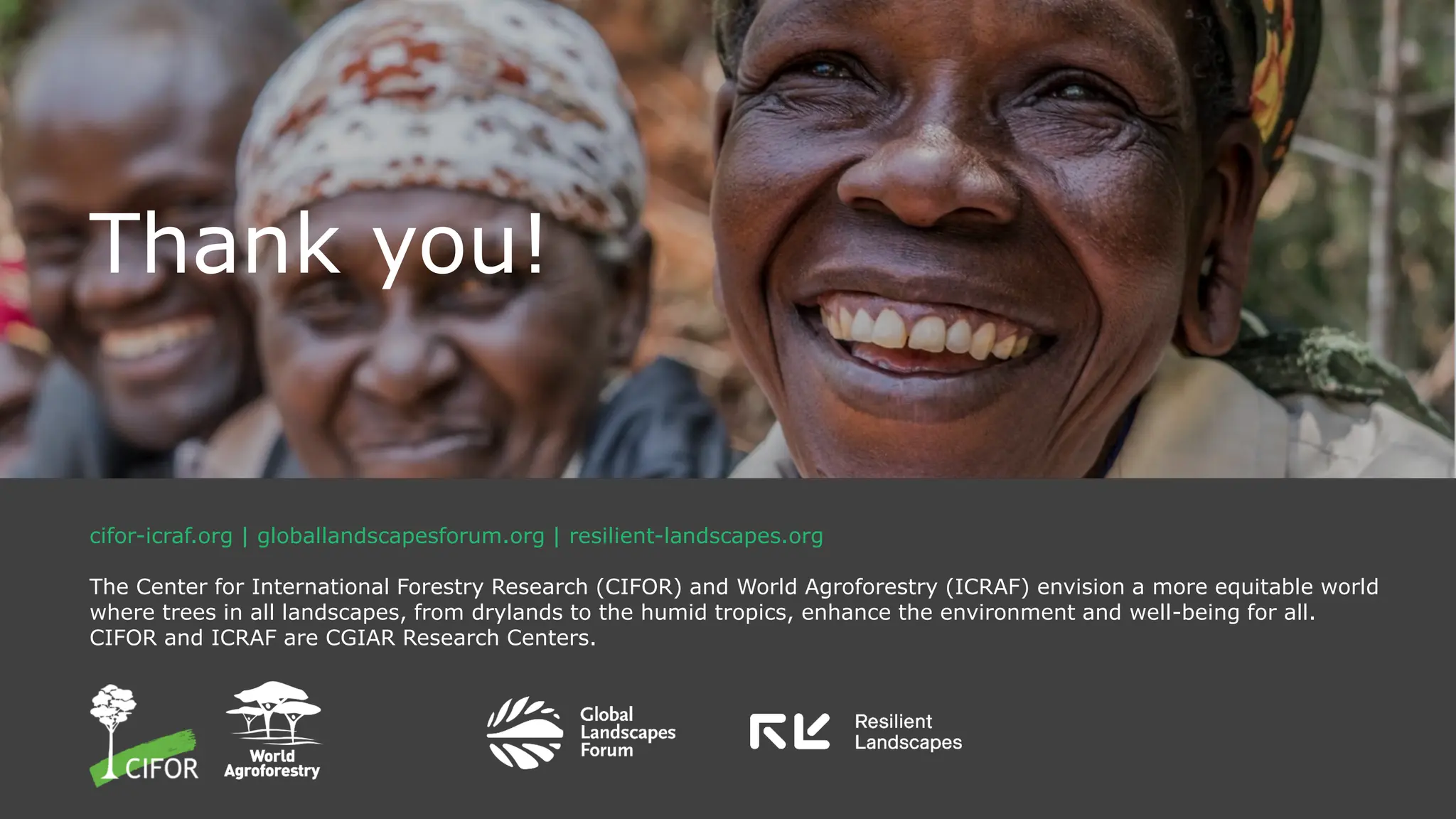 cifor-icraf.org | globallandscapesforum.org | resilient-landscapes.org
The Center for International Forestry Research (CIFOR) and World Agroforestry (ICRAF) envision a more equitable world
where trees in all landscapes, from drylands to the humid tropics, enhance the environment and well-being for all.
CIFOR and ICRAF are CGIAR Research Centers.
Thank you!
 