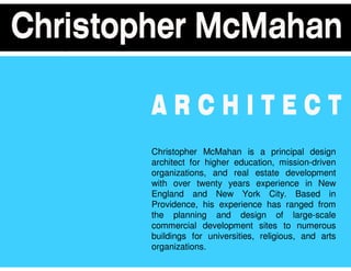 Christopher McMahan is a principal design
architect for higher education, mission-driven
organizations, and real estate development
with over twenty years experience in New
England and New York City. Based in
Providence, his experience has ranged from
the planning and design of large-scale
commercial development sites to numerous
buildings for universities, religious, and arts
organizations.
 