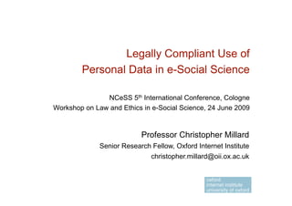 Legally Compliant Use of
        Personal Data in e-Social Science

               NCeSS 5th International Conference, Cologne
Workshop on Law and Ethics in e-Social Science, 24 June 2009


                           Professor Christopher Millard
              Senior Research Fellow, Oxford Internet Institute
                             christopher.millard@oii.ox.ac.uk
 