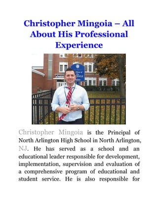 Christopher Mingoia – All
About His Professional
Experience
Christopher Mingoia is the Principal of
North Arlington High School in North Arlington,
NJ. He has served as a school and an
educational leader responsible for development,
implementation, supervision and evaluation of
a comprehensive program of educational and
student service. He is also responsible for
 