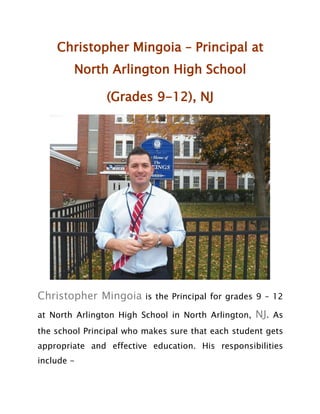Christopher Mingoia – Principal at
North Arlington High School
(Grades 9-12), NJ
Christopher Mingoia is the Principal for grades 9 – 12
at North Arlington High School in North Arlington, NJ. As
the school Principal who makes sure that each student gets
appropriate and effective education. His responsibilities
include -
 