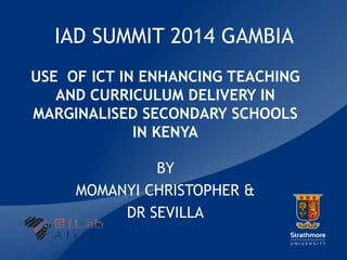 |
IAD SUMMIT 2014 GAMBIA
USE OF ICT IN ENHANCING TEACHING
AND CURRICULUM DELIVERY IN
MARGINALISED SECONDARY SCHOOLS
IN KENYA
BY
MOMANYI CHRISTOPHER &
DR SEVILLA
 