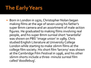 The Early YearsBorn in London in 1970, Christopher Nolan began making films at the age of seven using his father's super 8mm camera and an assortment of male-action figures. He graduated to making films involving real people, and his super 8mm surreal short 'tarantella' was shown on PBS' 'image union' in 1989. Chris studied English Literature at University College London while starting to make 16mm films at the college film society. His short film 'larceny' was shown at the Cambridge Film Festival in 1996, and his other 16mm shorts include a three- minute surreal film called 'doodlebug'.