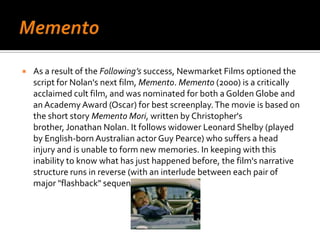 MementoAs a result of the Following’ssuccess, Newmarket Films optioned the script for Nolan's next film, Memento. Memento (2000) is a critically acclaimed cult film, and was nominated for both a Golden Globe and an Academy Award (Oscar) for best screenplay. The movie is based on the short story Memento Mori, written by Christopher's brother, Jonathan Nolan. It follows widower Leonard Shelby (played by English-born Australian actor Guy Pearce) who suffers a head injury and is unable to form new memories. In keeping with this inability to know what has just happened before, the film's narrative structure runs in reverse (with an interlude between each pair of major "flashback" sequences).