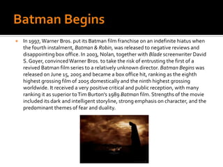 Batman Begins In 1997, Warner Bros. put its Batman film franchise on an indefinite hiatus when the fourth instalment, Batman & Robin, was released to negative reviews and disappointing box office. In 2003, Nolan, together with Blade screenwriter David S. Goyer, convinced Warner Bros. to take the risk of entrusting the first of a revived Batman film series to a relatively unknown director. Batman Begins was released on June 15, 2005 and became a box office hit, ranking as the eighth highest grossing film of 2005 domestically and the ninth highest grossing worldwide. It received a very positive critical and public reception, with many ranking it as superior to Tim Burton's 1989 Batman film. Strengths of the movie included its dark and intelligent storyline, strong emphasis on character, and the predominant themes of fear and duality.