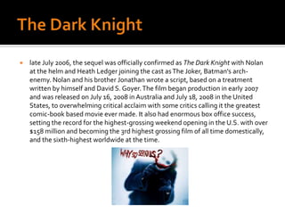 The Dark Knight late July 2006, the sequel was officially confirmed as The Dark Knight with Nolan at the helm and Heath Ledger joining the cast as The Joker, Batman's arch-enemy. Nolan and his brother Jonathan wrote a script, based on a treatment written by himself and David S. Goyer. The film began production in early 2007 and was released on July 16, 2008 in Australia and July 18, 2008 in the United States, to overwhelming critical acclaim with some critics calling it the greatest comic-book based movie ever made. It also had enormous box office success, setting the record for the highest-grossing weekend opening in the U.S. with over $158 million and becoming the 3rd highest grossing film of all time domestically, and the sixth-highest worldwide at the time.