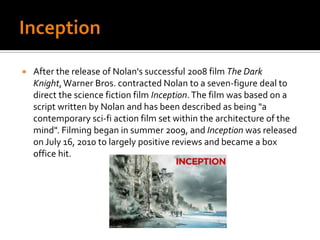 InceptionAfter the release of Nolan's successful 2008 film The Dark Knight, Warner Bros. contracted Nolan to a seven-figure deal to direct the science fiction film Inception. The film was based on a script written by Nolan and has been described as being "a contemporary sci-fi action film set within the architecture of the mind". Filming began in summer 2009, and Inception was released on July 16, 2010 to largely positive reviews and became a box office hit.