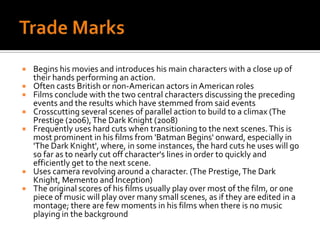 Trade MarksBegins his movies and introduces his main characters with a close up of their hands performing an action.Often casts British or non-American actors in American rolesFilms conclude with the two central characters discussing the preceding events and the results which have stemmed from said eventsCrosscutting several scenes of parallel action to build to a climax (The Prestige (2006), The Dark Knight (2008)Frequently uses hard cuts when transitioning to the next scenes. This is most prominent in his films from 'Batman Begins' onward, especially in 'The Dark Knight', where, in some instances, the hard cuts he uses will go so far as to nearly cut off character's lines in order to quickly and efficiently get to the next scene.Uses camera revolving around a character. (The Prestige, The Dark Knight, Memento and Inception)The original scores of his films usually play over most of the film, or one piece of music will play over many small scenes, as if they are edited in a montage; there are few moments in his films when there is no music playing in the background