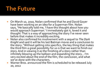 The FutureOn March 10, 2010, Nolan confirmed that he and David Goyer have been working on an idea for a Superman film. Nolan says, "He basically told me, 'I have this thought about how you would approach Superman.' I immediately got it, loved it and thought: That is a way of approaching the story I’ve never seen before that makes it incredibly exciting.Nolan also confirmed his involvement with a sequel to The Dark Knight and said it will be his last Batman movie and a conclusion to the story: "Without getting into specifics, the key thing that makes the third film a great possibility for us is that we want to finish our story. And in viewing it as the finishing of a story rather than infinitely blowing up the balloon and expanding the story... I'm very excited about the end of the film, the conclusion, and what we’ve done with the characters.Warner Bros. announced the film is scheduled to be released July 20, 2012