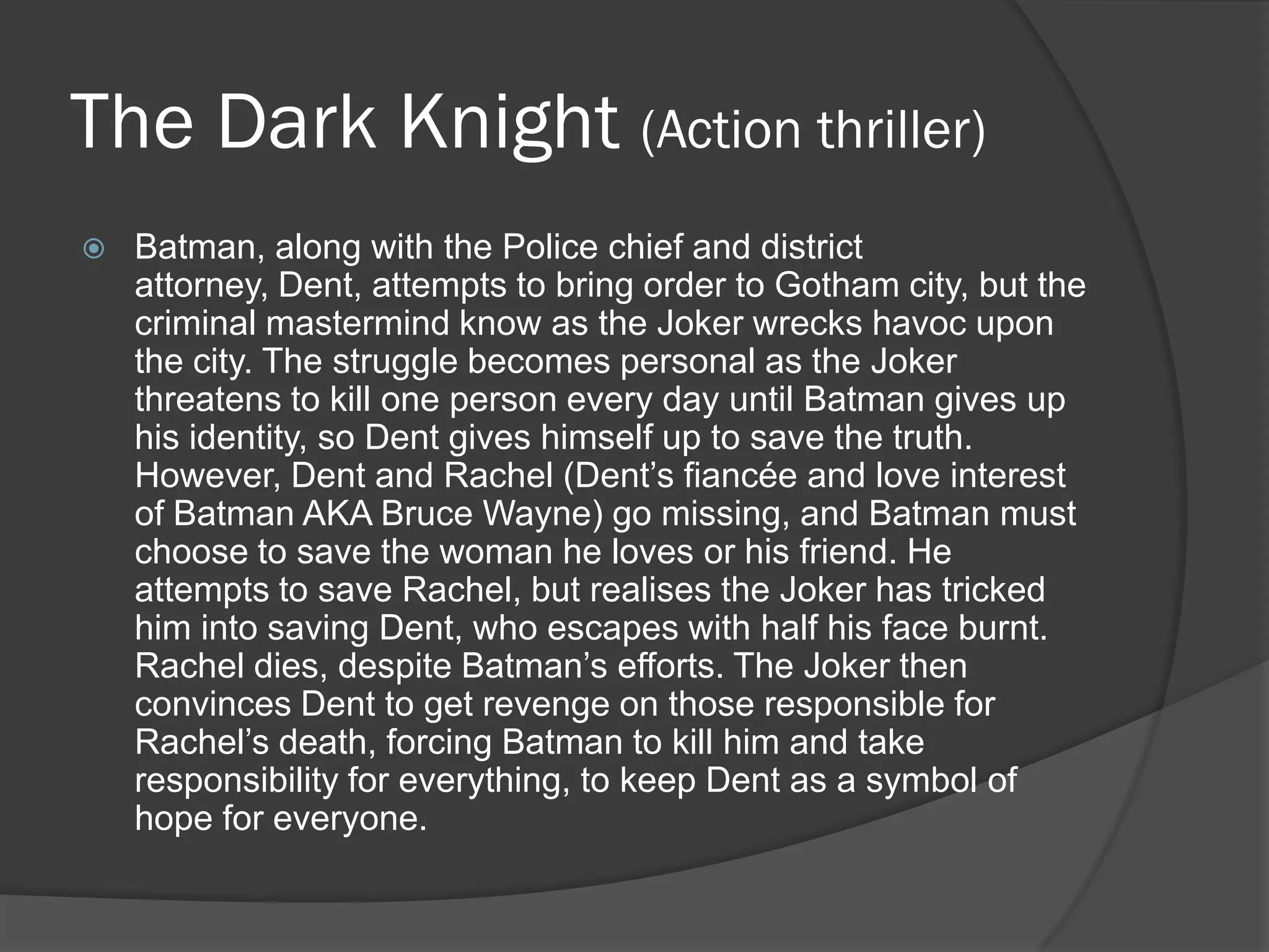 The Dark Knight (Action thriller)
   Batman, along with the Police chief and district
    attorney, Dent, attempts to bring order to Gotham city, but the
    criminal mastermind know as the Joker wrecks havoc upon
    the city. The struggle becomes personal as the Joker
    threatens to kill one person every day until Batman gives up
    his identity, so Dent gives himself up to save the truth.
    However, Dent and Rachel (Dent’s fiancée and love interest
    of Batman AKA Bruce Wayne) go missing, and Batman must
    choose to save the woman he loves or his friend. He
    attempts to save Rachel, but realises the Joker has tricked
    him into saving Dent, who escapes with half his face burnt.
    Rachel dies, despite Batman’s efforts. The Joker then
    convinces Dent to get revenge on those responsible for
    Rachel’s death, forcing Batman to kill him and take
    responsibility for everything, to keep Dent as a symbol of
    hope for everyone.
 