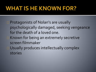 Protagonists of Nolan's are usually 
psychologically damaged, seeking vengeance 
for the death of a loved one. 
Known for being an extremely secretive 
screen filmmaker 
Usually produces intellectually complex 
stories 
 