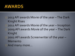 2013 AFI awards Movie of the year – The Dark 
Knight Rises 
2011 AFI awards Movie of the year – Inception 
2009 AFI awards Movie of the year – The Dark 
Knight 
2002 AFI awards Screenwriter of the year – 
Memento 
And many more… 
