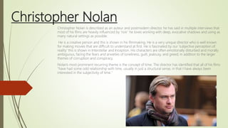 Christopher Nolan
Christopher Nolan is described as an auteur and postmodern director, he has said in multiple interviews that
most of his films are heavily influenced by ‘noir’ he loves working with deep, evocative shadows and using as
many natural settings as possible.
He is a creative person and this is shown in his filmmaking. He is a very unique director who is well known
for making movies that are difficult to understand at first. He is fascinated by our ‘subjective perception of
reality’ this is shown in Interstellar and Inception. His characters are often emotionally disturbed and morally
ambiguous, facing the fears and anxieties of loneliness, guilt, jealousy, and greed; in addition to the larger
themes of corruption and conspiracy.
Nolan's most prominent recurring theme is the concept of time. The director has identified that all of his films
"have had some odd relationship with time, usually in just a structural sense, in that I have always been
interested in the subjectivity of time."
 