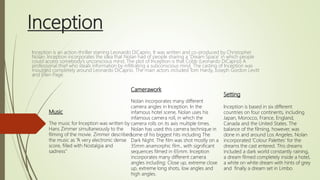 Inception
Inception is an action-thriller starring Leonardo DiCaprio. It was written and co-produced by Christopher
Nolan. Inception incorporates the idea that Nolan had of people sharing a ‘Dream Space’ in which people
could access somebody’s unconscious mind. The plot of Inception is that Cobb (Leonardo DiCaprio) A
professional thief who steals information by infiltrating a subconscious mind. The casting of Inception was
moulded completely around Leonardo DiCaprio. The main actors included Tom Hardy, Joseph Gordon Levitt
and Ellen Page.
Setting
Inception is based in six different
countries on four continents, including
Japan, Morocco, France, England,
Canada and the United States. The
balance of the filming, however, was
done in and around Los Angeles. Nolan
incorporated ‘Colour Palettes’ for the
dreams the cast entered. This dreams
included a dark world constantly raining,
a dream filmed completely inside a hotel,
a white on white dream with hints of grey
and finally a dream set in Limbo.
Camerawork
Nolan incorporates many different
camera angles in Inception. In the
infamous hotel scene, Nolan uses his
infamous camera roll, in which the
camera rolls on its axis multiple times.
Nolan has used this camera technique in
some of his biggest hits including The
Dark Night. The film was shot mostly on a
35mm anamorphic film., with significant
sequences filmed in 65mm. Inception
incorporates many different camera
angles including: Close up, extreme close
up, extreme long shots, low angles and
high angles.
Music
The music for Inception was written by
Hans Zimmer simultaneously to the
filming of the movie. Zimmer described
the music as “A very electronic dense
score, filled with Nostalgia and
sadness”
 