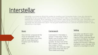 Interstellar
Interstellar is an American-British film written by Jonathon and Christopher Nolan. It was also directed by
Christopher. It had a budget $165 million and it grossed $675 million. It was released in 2014 and stars
Matthew McConaughey, Anne Hathaway, Jessica Chastain, Matt Damon and Michael Caine. Interstellar’s plot
is somewhat complicated. A widowed NASA astronaut is tasked with finding new habitable planets since a
wormhole was discovered near Saturn. He was given 8,000 embryos to colonise the planet as Earth is being
affected by a crop blight.
Setting
Interstellar was filmed in many
different places, however the
majority of the movie was filmed
in Iceland and Alberta, Canada.
Other locations include Los
Angeles and Torrance, California.
Interstellar is set in the year 2070
ahead of a crop blight on Earth.
Camerawork
Camerawork in Interstellar is
unique in many ways, firstly is
Nolan’s use of using as many
natural environments as
possible. He shot most of the
film in Iceland. The movie was
shot mostly in 35mm
anamorphic film while also major
parts of the movie was shot in
70mm IMAX technology.
Music
Hans Zimmer composed all the
music for Interstellar. He has
worked with Nolan many times,
with his music featuring in
Inception and The Batman
series.
 