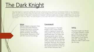 The Dark Knight
The Dark Night is a superhero thriller film directed, produced and co-written by Christopher Nolan. It was released in
2008. The film stars Christian Bale, Michael Caine, Heath Ledger, Michael Caine and Morgan Freeman. The plot of the
film is based around Gotham police and Batman forming an alliance to get rid of Gotham’s organised crime. The film
is primarily focused on The Joker’s movements in Gotham. The Dark Knight had a budget of $185 million and grossed
over £1 billion at the box office. The Dark Knight is a very ‘dark’ film which is unsurprising considering Nolan’s love for
‘noir’ films
Setting
The Dark Knight was filmed
in Chicago however, a small
part of the movie was also
filmed in Hong Kong. The
Dark Night is a very grimy,
dark film . Chicago was
edited to make it seem more
like this way.
Camerawork
The camerawork in The Dark
Knight is very unique. Nolan
used his signature camera roll
many times in this movie, most
specifically when The Joker was
hanging upside down. Nolan
uses camera angles in The Dark
Knight to emphasise the feelings
of the character at that time. For
example, whenever the character
would say something important,
the camera would do a close up
shot of that characters face.
Music
Batman Begins composers Hans
Zimmer and James Newton
Howard returned to score the
sequel. Composition began
before shooting, and during
filming Nolan received an iPod
with ten hours of recordings.
 