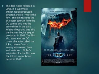 The dark night, released in
2008, is a superhero
thriller. Nolan produced,
directed and co – wrote the
film. The film features the
character batman from the
DC comics and was the
second film in the dark
knight trilogy and was also
the batman begins sequel
produced in 2005. The film
also stars another DC
comic character called the
Joker, batman’s arch
enemy who seeks chaos
and violence. Nolan's
inspiration for the film was
the Joker's comic book
debut in 1940.
 