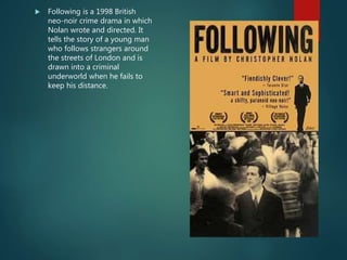  Following is a 1998 British
neo-noir crime drama in which
Nolan wrote and directed. It
tells the story of a young man
who follows strangers around
the streets of London and is
drawn into a criminal
underworld when he fails to
keep his distance.
 