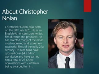 About Christopher
Nolan
Christopher Nolan was born
on the 30th July 1970. He is an
English-American screenwriter,
film director and producer. He
has directed many of the most
much-admired and extremely
successful films of the early 21st
century. His nine films have
grossed over $4.2 billion
worldwide and have earned
him a total of 26 Oscar
nominations with 7 of them
being awarded to him.
 