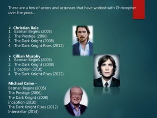 These are a few of actors and actresses that have worked with Christopher
over the years…
 Christian Bale
1. Batman Begins (2005)
2. The Prestige (2006)
3. The Dark Knight (2008)
4. The Dark Knight Rises (2012)
 Cillian Murphy
1. Batman Begins (2005)
2. The Dark Knight (2008)
3. Inception (2010)
4. The Dark Knight Rises (2012)
Michael Caine –
Batman Begins (2005)
The Prestige (2006)
The Dark Knight (2008)
Inception (2010)
The Dark Knight Rises (2012)
Interstellar (2014)
 
