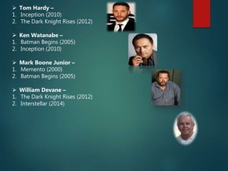  Tom Hardy –
1. Inception (2010)
2. The Dark Knight Rises (2012)
 Ken Watanabe –
1. Batman Begins (2005)
2. Inception (2010)
 Mark Boone Junior –
1. Memento (2000)
2. Batman Begins (2005)
 William Devane –
1. The Dark Knight Rises (2012)
2. Interstellar (2014)
 