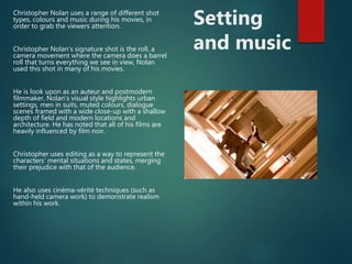 Setting
and music
Christopher Nolan uses a range of different shot
types, colours and music during his movies, in
order to grab the viewers attention.
Christopher Nolan’s signature shot is the roll, a
camera movement where the camera does a barrel
roll that turns everything we see in view, Nolan
used this shot in many of his movies.
He is look upon as an auteur and postmodern
filmmaker, Nolan's visual style highlights urban
settings, men in suits, muted colours, dialogue
scenes framed with a wide close-up with a shallow
depth of field and modern locations and
architecture. He has noted that all of his films are
heavily influenced by film noir.
Christopher uses editing as a way to represent the
characters‘ mental situations and states, merging
their prejudice with that of the audience.
He also uses cinéma-vérité techniques (such as
hand-held camera work) to demonstrate realism
within his work.
 