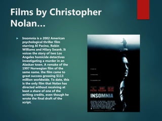 Films by Christopher
Nolan…
 Insomnia is a 2002 American
psychological thriller film
starring Al Pacino, Robin
Williams and Hilary Swank. It
voices the story of two Los
Angeles homicide detectives
investigating a murder in an
Alaskan town. A remake of the
1997 Norwegian film of the
same name. the film came to
great success grossing $113
million worldwide. To date, this
is the only film that Nolan has
directed without receiving at
least a share of one of the
writing credits, even though he
wrote the final draft of the
script.
 