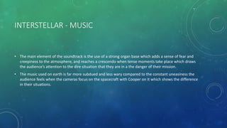 INTERSTELLAR - MUSIC
• The main element of the soundtrack is the use of a strong organ base which adds a sense of fear and
creepiness to the atmosphere, and reaches a crescendo when tense moments take place which draws
the audience’s attention to the dire situation that they are in a the danger of their mission.
• The music used on earth is far more subdued and less wary compared to the constant uneasiness the
audience feels when the cameras focus on the spacecraft with Cooper on it which shows the difference
in their situations.
 