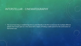 INTERSTELLAR - CINEMATOGRAPHY
• The use of very long, or establishing shots is used liberally in the film to showcase the multiple different
planets that Cooper goes to in the spacecraft in hopes of finding a viable planet for the continuation of
the human race.
 