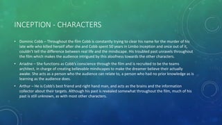 INCEPTION - CHARACTERS
• Dominic Cobb – Throughout the film Cobb is constantly trying to clear his name for the murder of his
late wife who killed herself after she and Cobb spent 50 years in Limbo Inception and once out of it,
couldn’t tell the difference between real life and the mindscape. His troubled past unravels throughout
the film which makes the audience intrigued by this aloofness towards the other characters.
• Ariadne – She functions as Cobb’s conscience through the film and is recruited to be the teams
architect, in charge of creating believable mindscapes to make the dreamer believe their actually
awake. She acts as a person who the audience can relate to, a person who had no prior knowledge as is
learning as the audience does.
• Arthur – He is Cobb’s best friend and right hand man, and acts as the brains and the information
collector about their targets. Although his past is revealed somewhat throughout the film, much of his
past is still unknown, as with most other characters.
 