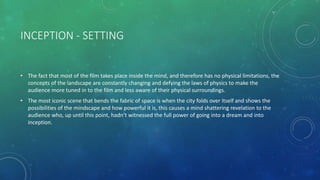 INCEPTION - SETTING
• The fact that most of the film takes place inside the mind, and therefore has no physical limitations, the
concepts of the landscape are constantly changing and defying the laws of physics to make the
audience more tuned in to the film and less aware of their physical surroundings.
• The most iconic scene that bends the fabric of space is when the city folds over itself and shows the
possibilities of the mindscape and how powerful it is, this causes a mind shattering revelation to the
audience who, up until this point, hadn’t witnessed the full power of going into a dream and into
inception.
 