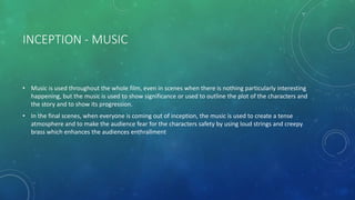 INCEPTION - MUSIC
• Music is used throughout the whole film, even in scenes when there is nothing particularly interesting
happening, but the music is used to show significance or used to outline the plot of the characters and
the story and to show its progression.
• In the final scenes, when everyone is coming out of inception, the music is used to create a tense
atmosphere and to make the audience fear for the characters safety by using loud strings and creepy
brass which enhances the audiences enthrallment
 