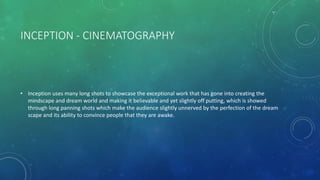 INCEPTION - CINEMATOGRAPHY
• Inception uses many long shots to showcase the exceptional work that has gone into creating the
mindscape and dream world and making it believable and yet slightly off putting, which is showed
through long panning shots which make the audience slightly unnerved by the perfection of the dream
scape and its ability to convince people that they are awake.
 