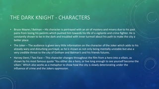 THE DARK KNIGHT - CHARACTERS
• Bruce Wayne / Batman – His character is portrayed with an air of mystery and misery due to his past
pains from losing his parents which pushed him towards his life of a vigilante and crime fighter. He is
constantly shown to be in the dark and troubled with inner turmoil about his path to make the city a
better place.
• The Joker – The audience is given very little information on the character of the Joker which adds to his
already wary and disturbing portrayal, as he is shown as not only being mentally unstable but also a
very credible threat to the city of Gotham and Batman’s and his friends futures.
• Harvey Dent / Two Face – This character changes throughout the film from a hero into a villain, as
shown by his most famous quote ‘You either die a hero, or live long enough to see yourself become the
villain.’ Which also works as a metaphor to show how the city is slowly deteriorating under the
influence of crime and the Jokers oppression.
 