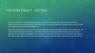 THE DARK KNIGHT - SETTING
• The city of Gotham is constantly portrayed in a dark and menacing way to further show how the
influence of crime has darkened the morality of the not only the people of Gotham, but it has also bled
into the physical building and architecture.
• Bruce Wayne’s Batcave is a contrast to the intimidating and shadowy figure that Batman represents as it
is illuminated by bright white lights and different shades of light grey which shows an inner conflict
between Bruce Wayne’s ideologies. On one hand, he wants to protect the city and what is important to
him, but on the other he has to commit crimes that go outside the law to achieve the peace he wants.
 