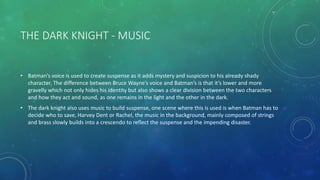 THE DARK KNIGHT - MUSIC
• Batman’s voice is used to create suspense as it adds mystery and suspicion to his already shady
character. The difference between Bruce Wayne’s voice and Batman’s is that it’s lower and more
gravelly which not only hides his identity but also shows a clear division between the two characters
and how they act and sound, as one remains in the light and the other in the dark.
• The dark knight also uses music to build suspense, one scene where this is used is when Batman has to
decide who to save, Harvey Dent or Rachel, the music in the background, mainly composed of strings
and brass slowly builds into a crescendo to reflect the suspense and the impending disaster.
 