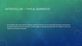 INTERSTELLAR – TYPICAL NARRATIVE
• An ex-fighter pilot must choose between saving the human race to avoid their extinction and travel to
far away worlds, and never seeing his children again or staying and living with his children in their last
moments and doom humanity.
 