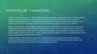 INTERSTELLAR - CHARACTERS
• Cooper – The main character is a typical male protagonist stereotype, a single father with a troubled past and
fears that must be overcome to save his children or in this case humanity. His character is one that the
audience, especially parents, are intended to sympathise with and support. His love for his children is one, if
not the main character trope which sets out the rest of the film and gives hints as to how it will end.
• Murph – The daughter of the protagonist plays a crucial part in the evolution of the plot, as even when she is
abandoned by her father to go and save the human race, she later is one of the main minds who solves the
problems of gravity and is able to get the remainder of humanity of earth and safely to another planet, which
was her father’s job to pick out. She is another character that the audience is meant to sympathise with as she
was a young girl when her father left her alone.
• Professor Brand – This character changes from saviour to deceiver throughout the film as he originally
promises a salvation for humanity but later turns out to be a fraud and that there was never a way for the
humans left on earth to survive, which he reveals using his last breath.
 