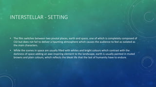 INTERSTELLAR - SETTING
• The film switches between two pivotal places, earth and space, one of which is completely composed of
CGI but does not fail to deliver a haunting atmosphere which causes the audience to feel as isolated as
the main characters.
• While the scenes in space are usually filled with whites and bright colours which contrast with the
darkness of space adding an awe inspiring element to the landscape, earth is usually painted in muted
browns and plain colours, which reflects the bleak life that the last of humanity have to endure.
 