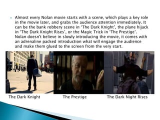  Almost every Nolan movie starts with a scene, which plays a key role 
in the movie later, and grabs the audience attention immediately. It 
can be the bank robbery scene in ‘The Dark Knight’, the plane hijack 
in ‘The Dark Knight Rises’, or the Magic Trick in ‘The Prestige’. 
Nolan doesn't believe in slowly introducing the movie, it comes with 
an adrenaline packed introduction what will engage the audience 
and make them glued to the screen from the very start. 
The Dark Knight The Prestige The Dark Night Rises 
 