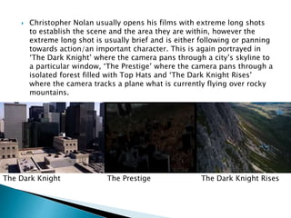  Christopher Nolan usually opens his films with extreme long shots 
to establish the scene and the area they are within, however the 
extreme long shot is usually brief and is either following or panning 
towards action/an important character. This is again portrayed in 
‘The Dark Knight’ where the camera pans through a city’s skyline to 
a particular window, ‘The Prestige’ where the camera pans through a 
isolated forest filled with Top Hats and ‘The Dark Knight Rises’ 
where the camera tracks a plane what is currently flying over rocky 
mountains. 
The Dark Knight The Prestige The Dark Knight Rises 
 
