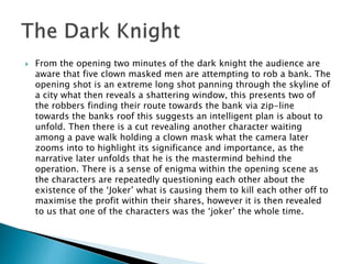  From the opening two minutes of the dark knight the audience are 
aware that five clown masked men are attempting to rob a bank. The 
opening shot is an extreme long shot panning through the skyline of 
a city what then reveals a shattering window, this presents two of 
the robbers finding their route towards the bank via zip-line 
towards the banks roof this suggests an intelligent plan is about to 
unfold. Then there is a cut revealing another character waiting 
among a pave walk holding a clown mask what the camera later 
zooms into to highlight its significance and importance, as the 
narrative later unfolds that he is the mastermind behind the 
operation. There is a sense of enigma within the opening scene as 
the characters are repeatedly questioning each other about the 
existence of the ‘Joker’ what is causing them to kill each other off to 
maximise the profit within their shares, however it is then revealed 
to us that one of the characters was the ‘joker’ the whole time. 
 