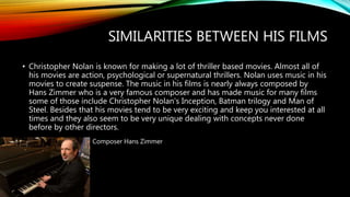 SIMILARITIES BETWEEN HIS FILMS
• Christopher Nolan is known for making a lot of thriller based movies. Almost all of
his movies are action, psychological or supernatural thrillers. Nolan uses music in his
movies to create suspense. The music in his films is nearly always composed by
Hans Zimmer who is a very famous composer and has made music for many films
some of those include Christopher Nolan's Inception, Batman trilogy and Man of
Steel. Besides that his movies tend to be very exciting and keep you interested at all
times and they also seem to be very unique dealing with concepts never done
before by other directors.
Composer Hans Zimmer
 