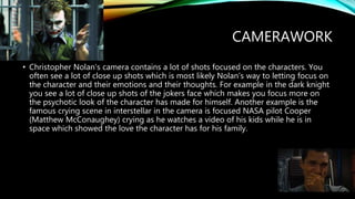 CAMERAWORK
• Christopher Nolan's camera contains a lot of shots focused on the characters. You
often see a lot of close up shots which is most likely Nolan's way to letting focus on
the character and their emotions and their thoughts. For example in the dark knight
you see a lot of close up shots of the jokers face which makes you focus more on
the psychotic look of the character has made for himself. Another example is the
famous crying scene in interstellar in the camera is focused NASA pilot Cooper
(Matthew McConaughey) crying as he watches a video of his kids while he is in
space which showed the love the character has for his family.
 