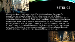 SETTINGS
• Christopher Nolan's settings are very different depending on the movie. For
example the bat trilogy is all based in the crime consumed city of Gotham,
interstellar is mainly set in deep space and multiple planets and inception is based
inside of the characters heads a dream world. Despite his settings being so different
Nolan always makes sure to immerse his viewers into the world they are in. In the
Bat trilogy Nolan makes the viewers know that Gotham is filled with crime and that
it's a dark place, in inception Nolan makes the viewers aware that they are in dream
world by showing bizarre occurrences such as floods or bizarre physics. No matter
what Nolan makes sure that the view is aware of the world they are in.
 
