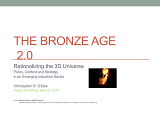 THE BRONZE AGE
2.0
Rationalizing the 3D Universe
Policy, Context and Strategy
in an Emerging Industrial Sector
Christopher R. O’Dea
Inside 3D Printing, April 23, 2013
Photo: “Molten Bronze in DMSE Foundry“
Massachusetts Institute of Technology, School of Engineering, Department of Materials Science and Engineering
 
