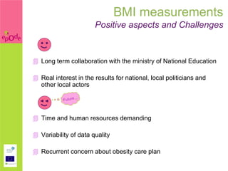 BMI measurements
                       Positive aspects and Challenges



 Long term collaboration with the ministry of National Education

 Real interest in the results for national, local politicians and
  other local actors

  <<


 Time and human resources demanding

 Variability of data quality

 Recurrent concern about obesity care plan
 