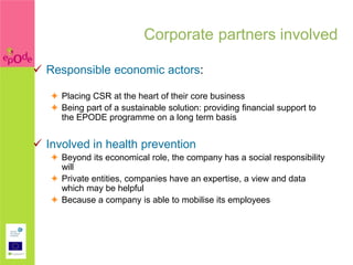 Corporate partners involved

 Responsible economic actors:

    Placing CSR at the heart of their core business
    Being part of a sustainable solution: providing financial support to
     the EPODE programme on a long term basis


 Involved in health prevention
    Beyond its economical role, the company has a social responsibility
     will
    Private entities, companies have an expertise, a view and data
     which may be helpful
    Because a company is able to mobilise its employees
 